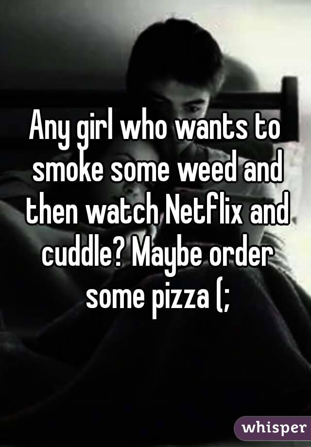 Any girl who wants to smoke some weed and then watch Netflix and cuddle? Maybe order some pizza (;