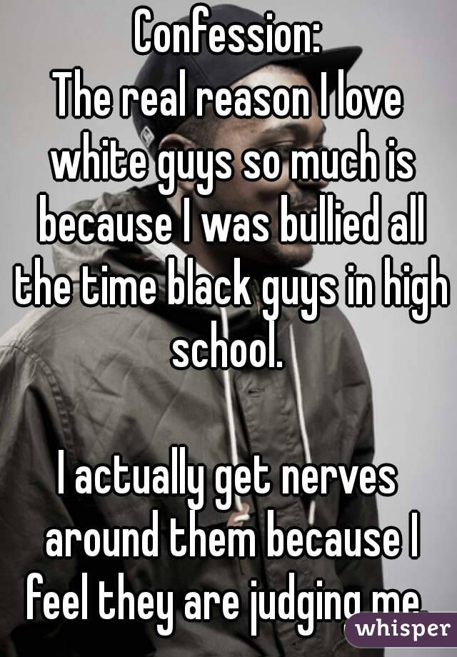 Confession:
The real reason I love white guys so much is because I was bullied all the time black guys in high school. 

I actually get nerves around them because I feel they are judging me. 