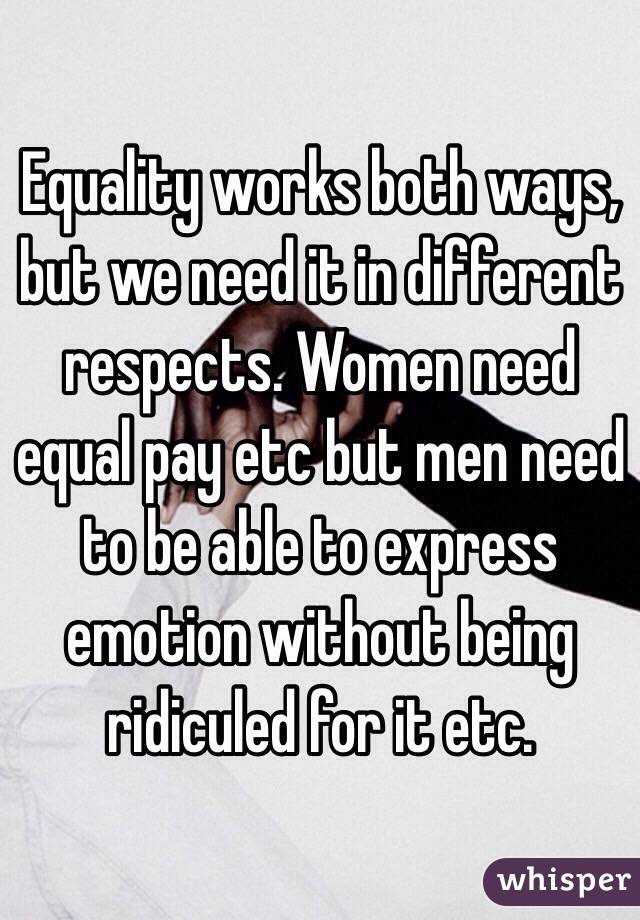 Equality works both ways, but we need it in different respects. Women need equal pay etc but men need to be able to express emotion without being ridiculed for it etc. 