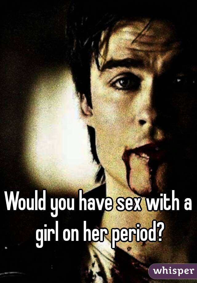 Would you have sex with a girl on her period?