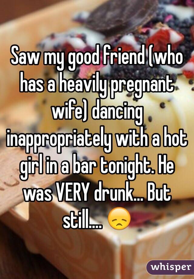 Saw my good friend (who has a heavily pregnant wife) dancing inappropriately with a hot girl in a bar tonight. He was VERY drunk... But still.... 😞