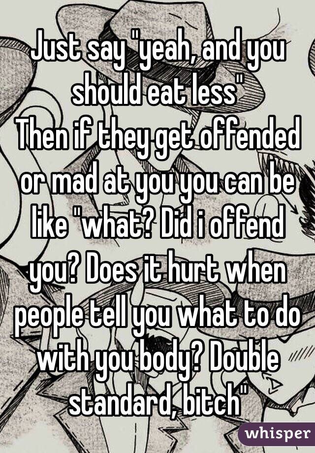 Just say "yeah, and you should eat less"
Then if they get offended or mad at you you can be like "what? Did i offend you? Does it hurt when people tell you what to do with you body? Double standard, bitch"