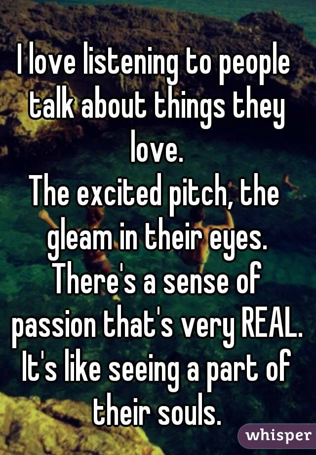 I love listening to people talk about things they love.
The excited pitch, the gleam in their eyes. There's a sense of passion that's very REAL. It's like seeing a part of their souls.