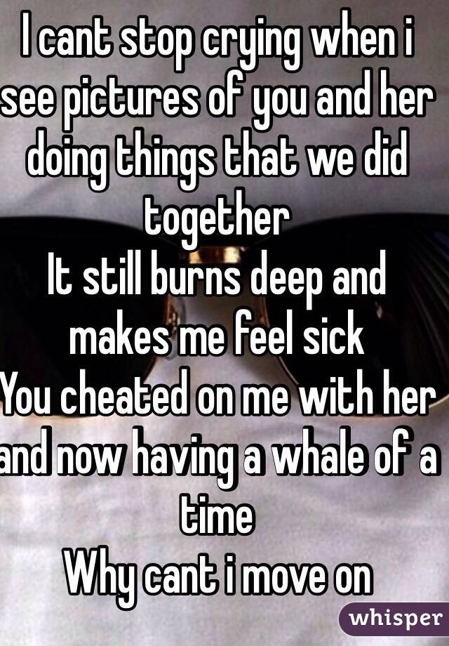 I cant stop crying when i see pictures of you and her doing things that we did together 
It still burns deep and makes me feel sick 
You cheated on me with her and now having a whale of a time 
Why cant i move on 