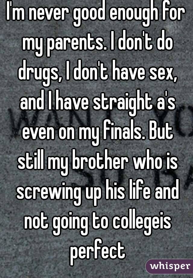 I'm never good enough for my parents. I don't do drugs, I don't have sex, and I have straight a's even on my finals. But still my brother who is screwing up his life and not going to collegeis perfect