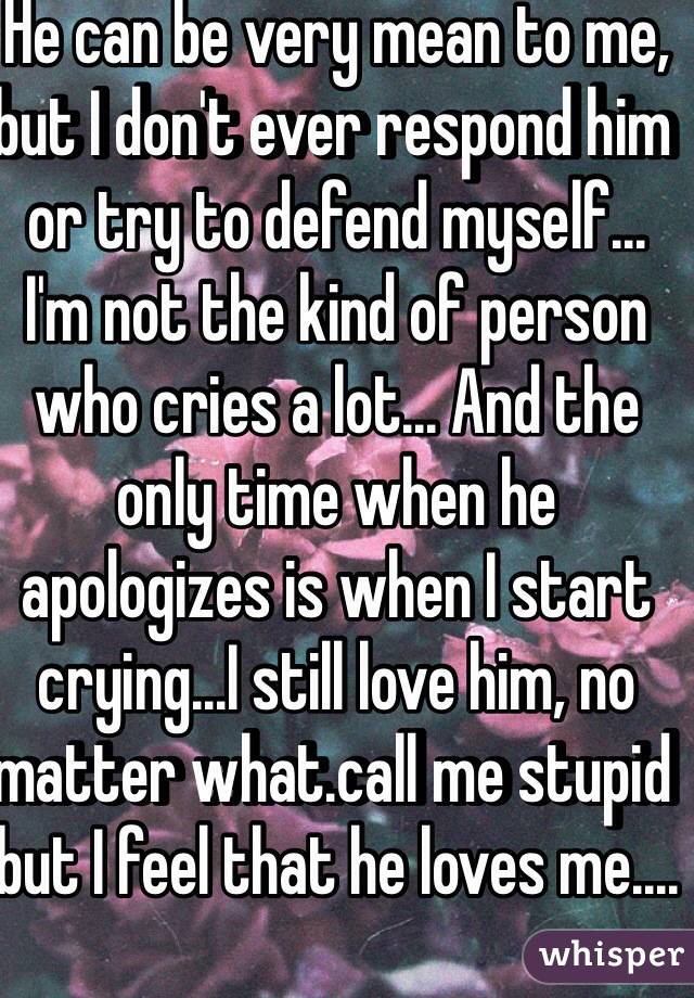 He can be very mean to me, but I don't ever respond him or try to defend myself...
I'm not the kind of person who cries a lot... And the only time when he apologizes is when I start crying...I still love him, no matter what.call me stupid but I feel that he loves me....