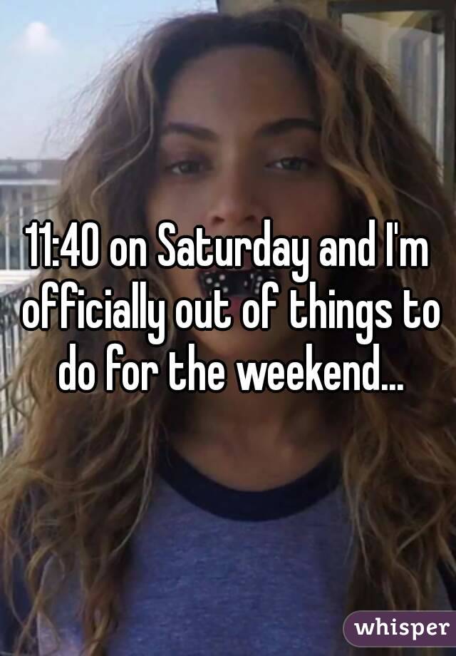 11:40 on Saturday and I'm officially out of things to do for the weekend...