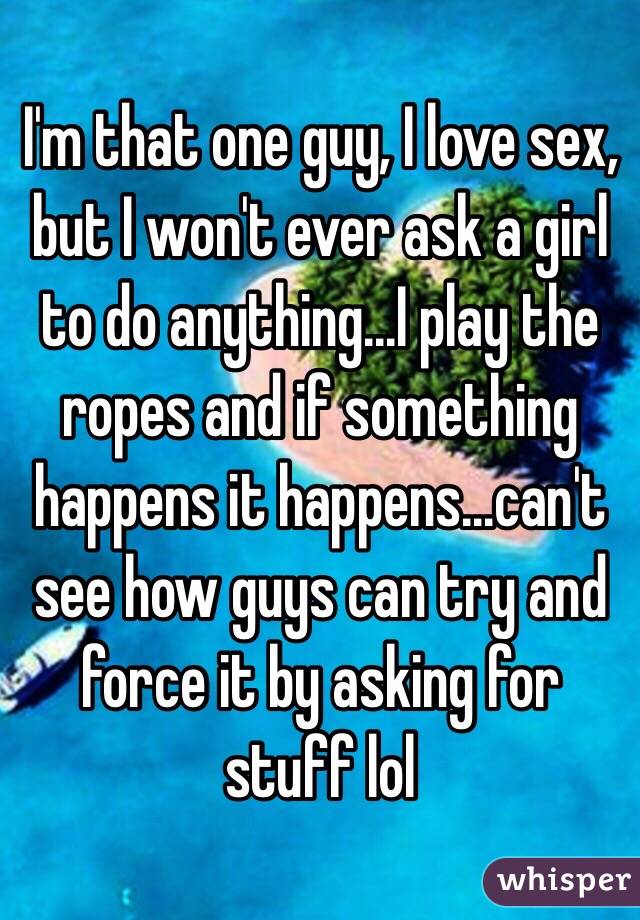 I'm that one guy, I love sex, but I won't ever ask a girl to do anything...I play the ropes and if something happens it happens...can't see how guys can try and force it by asking for stuff lol