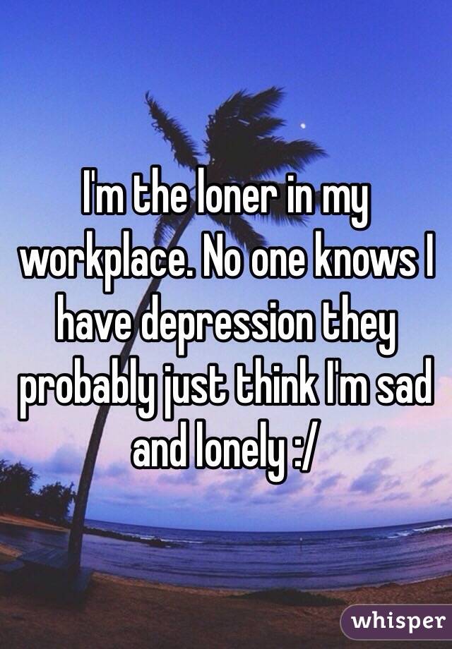 I'm the loner in my workplace. No one knows I have depression they probably just think I'm sad and lonely :/