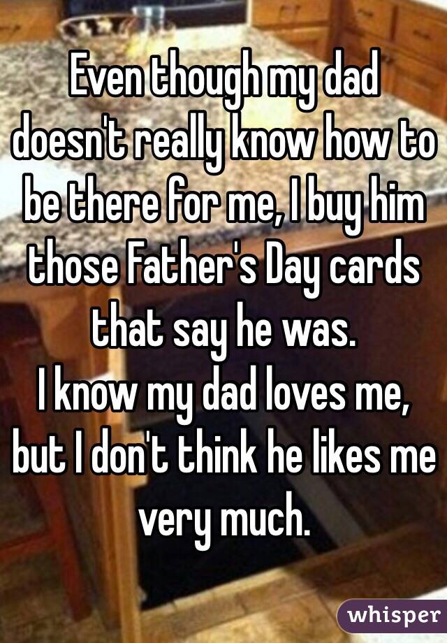 Even though my dad doesn't really know how to be there for me, I buy him those Father's Day cards that say he was. 
I know my dad loves me, but I don't think he likes me very much. 