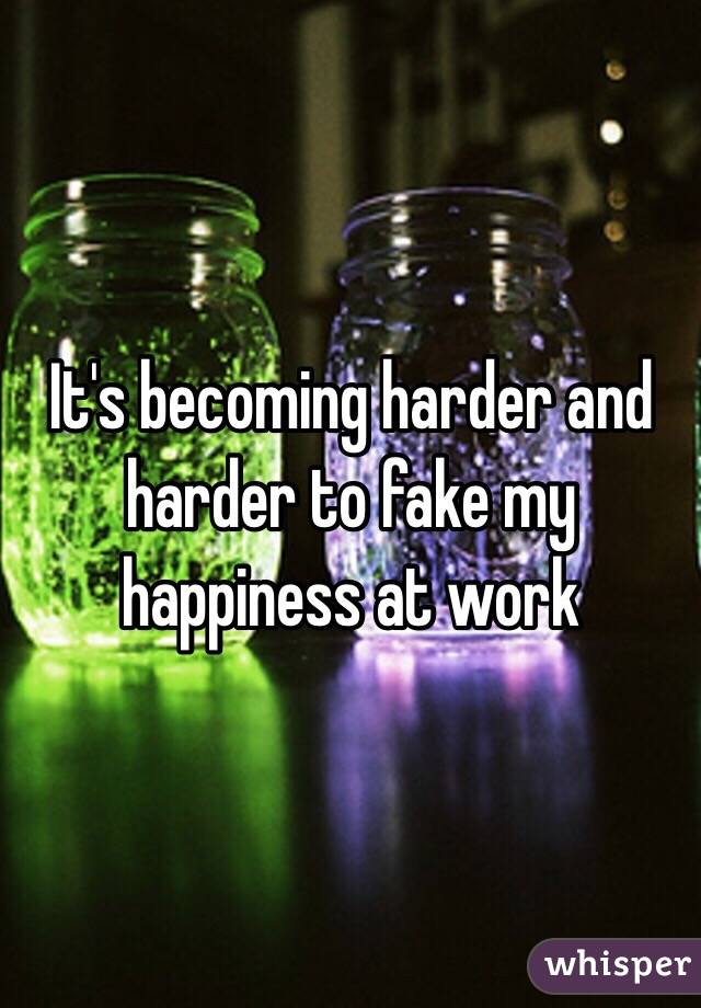 It's becoming harder and harder to fake my happiness at work 