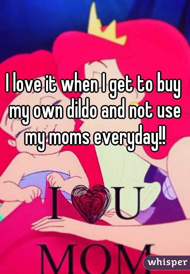 I love it when I get to buy my own dildo and not use my moms everyday!!