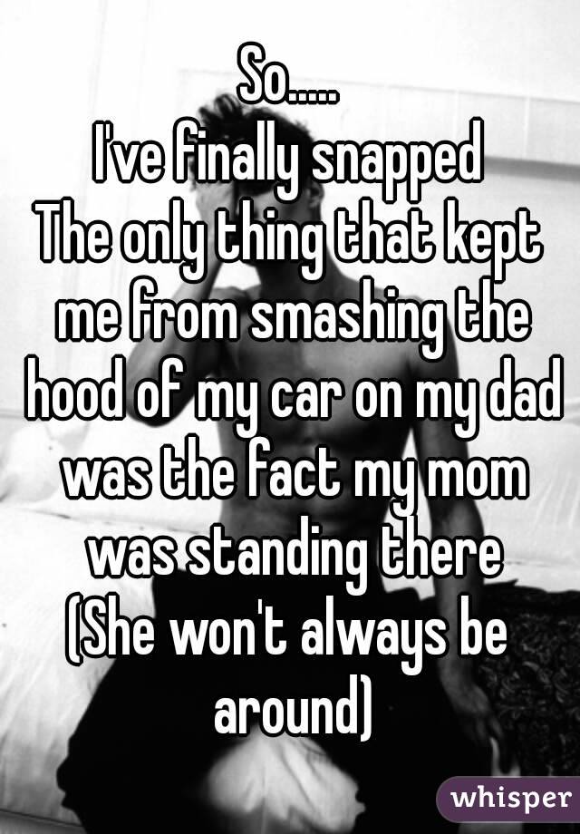 So.....
I've finally snapped
The only thing that kept me from smashing the hood of my car on my dad was the fact my mom was standing there
(She won't always be around)