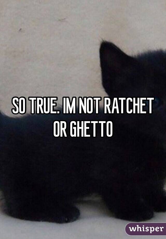 SO TRUE. IM NOT RATCHET OR GHETTO