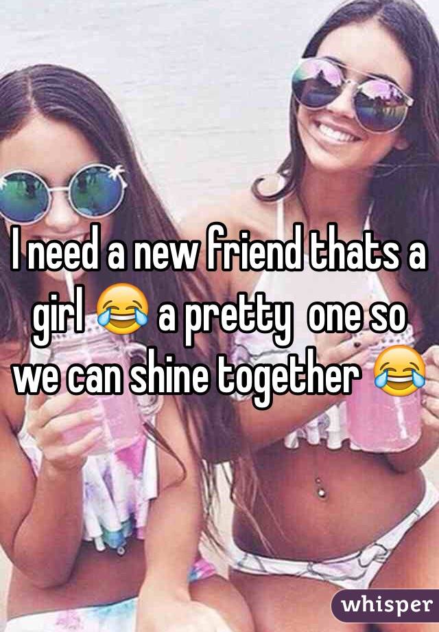 I need a new friend thats a girl 😂 a pretty  one so we can shine together 😂