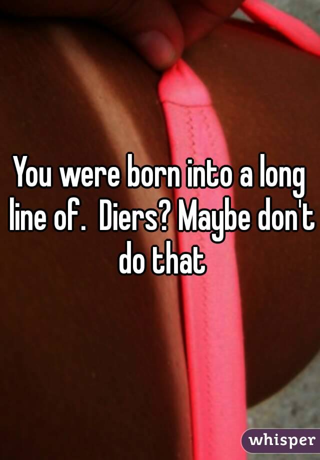 You were born into a long line of.  Diers? Maybe don't do that