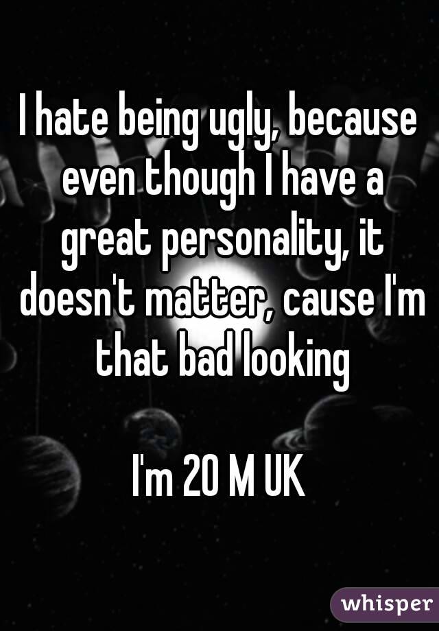 I hate being ugly, because even though I have a great personality, it doesn't matter, cause I'm that bad looking

I'm 20 M UK