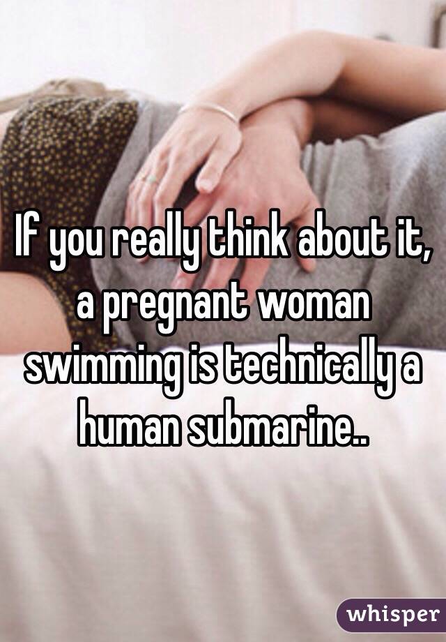 If you really think about it, a pregnant woman swimming is technically a human submarine..