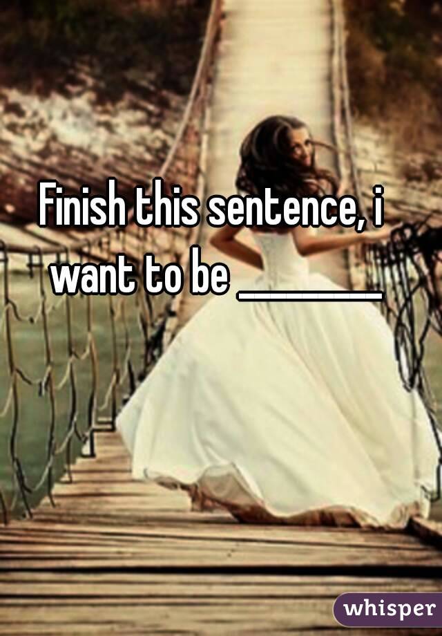 Finish this sentence, i want to be _________