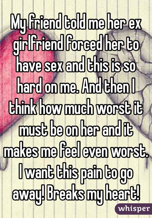 My friend told me her ex girlfriend forced her to have sex and this is so hard on me. And then I think how much worst it must be on her and it makes me feel even worst. I want this pain to go away! Breaks my heart!