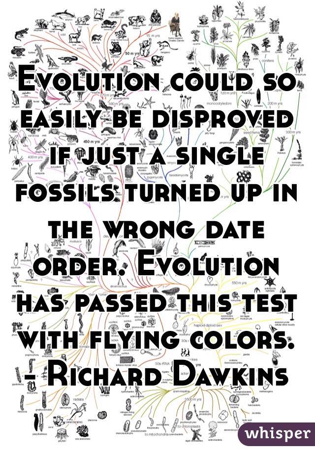 Evolution could so easily be disproved if just a single fossils turned up in the wrong date order. Evolution has passed this test with flying colors.     - Richard Dawkins