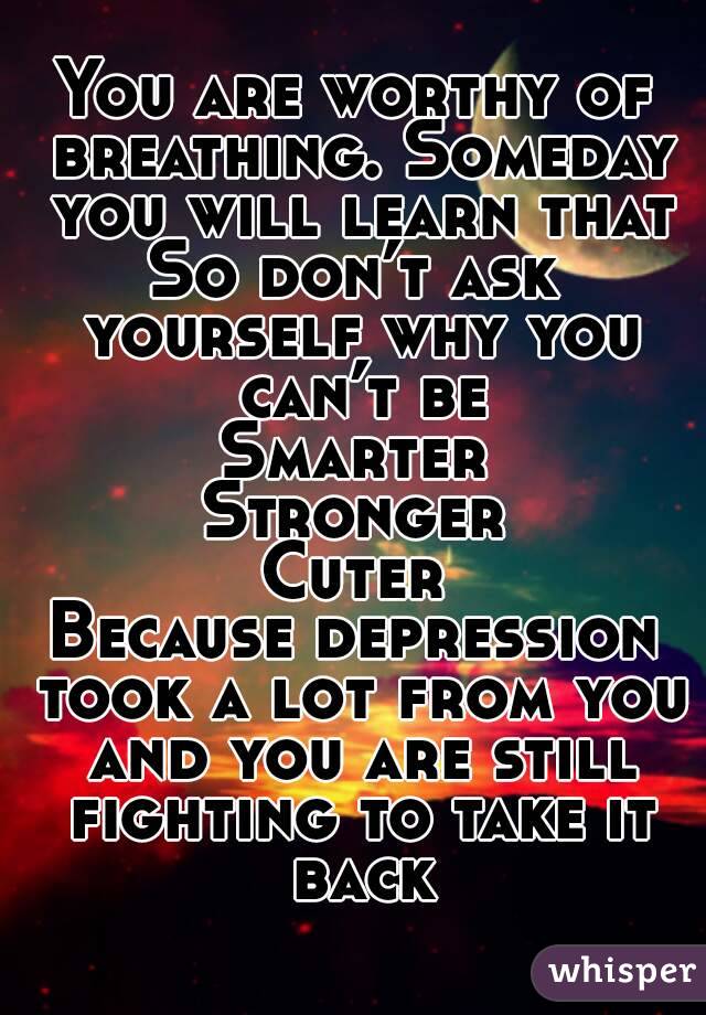 You are worthy of breathing. Someday you will learn that
So don’t ask yourself why you can’t be
Smarter
Stronger
Cuter
Because depression took a lot from you and you are still fighting to take it back