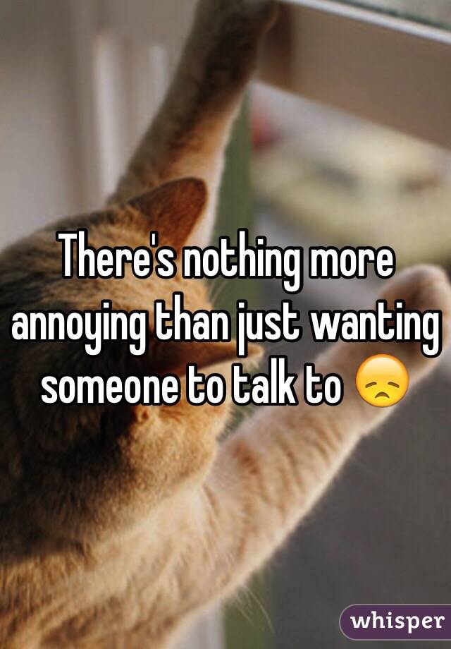 There's nothing more annoying than just wanting someone to talk to 😞