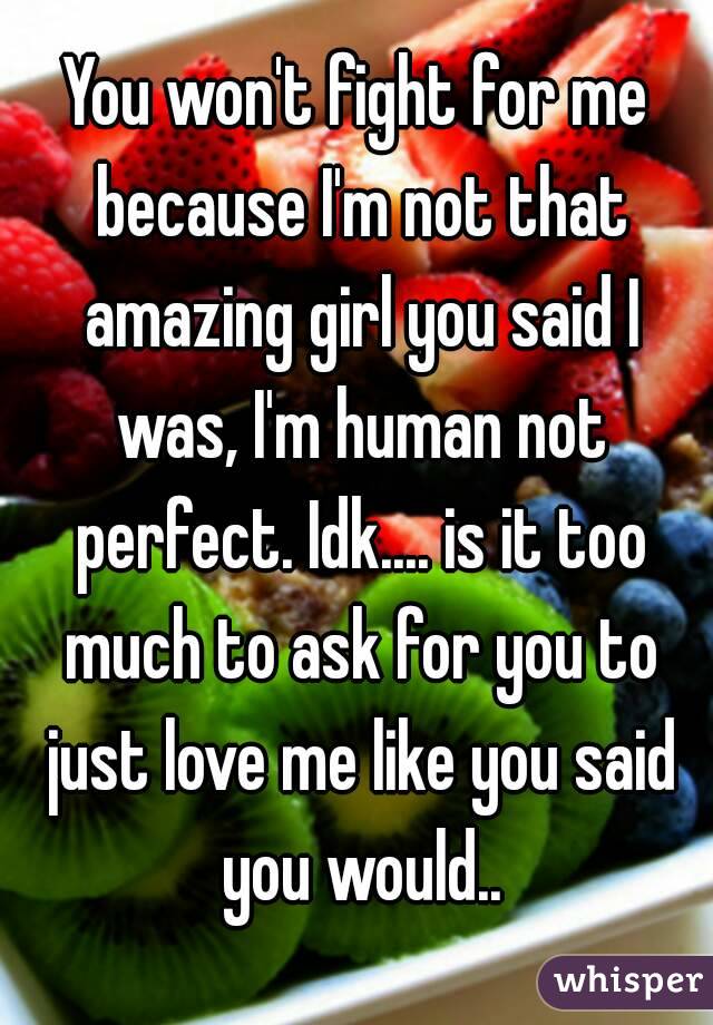 You won't fight for me because I'm not that amazing girl you said I was, I'm human not perfect. Idk.... is it too much to ask for you to just love me like you said you would..