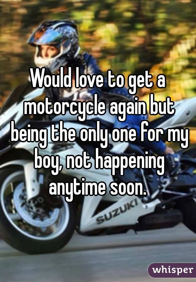 Would love to get a motorcycle again but being the only one for my boy, not happening anytime soon. 