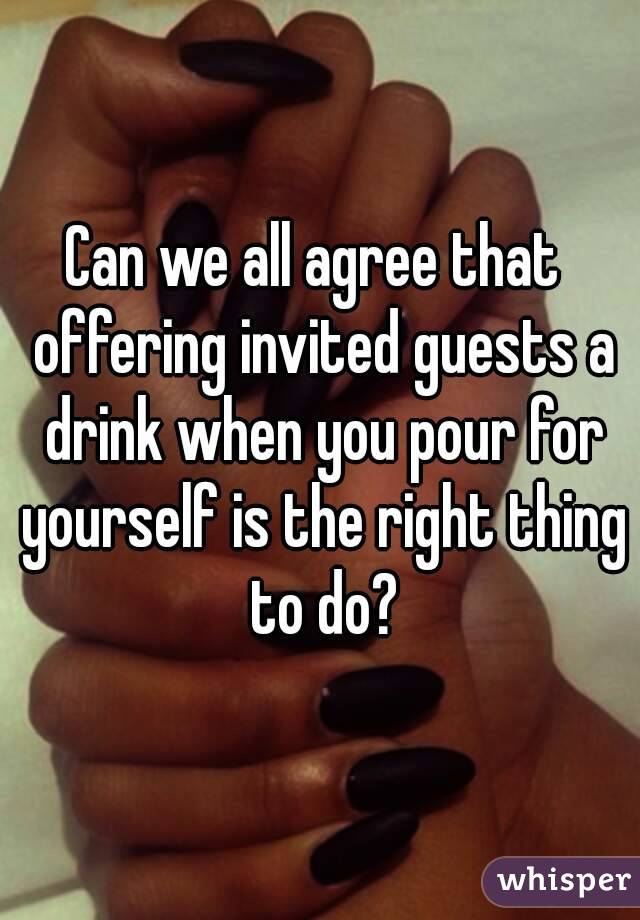 Can we all agree that  offering invited guests a drink when you pour for yourself is the right thing to do?