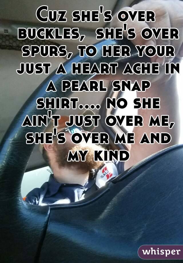 Cuz she's over buckles,  she's over spurs, to her your just a heart ache in a pearl snap shirt.... no she ain't just over me, she's over me and my kind