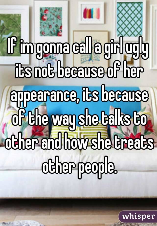 If im gonna call a girl ugly its not because of her appearance, its because of the way she talks to other and how she treats other people.