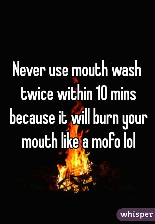 Never use mouth wash twice within 10 mins because it will burn your mouth like a mofo lol