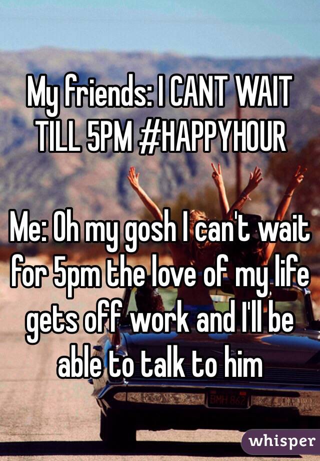 My friends: I CANT WAIT TILL 5PM #HAPPYHOUR

Me: Oh my gosh I can't wait for 5pm the love of my life gets off work and I'll be able to talk to him