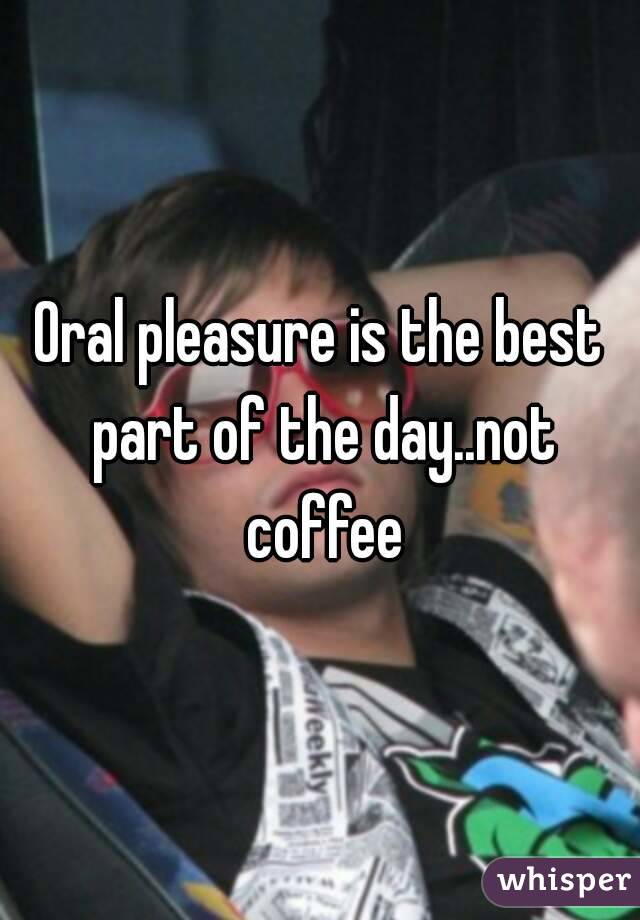 Oral pleasure is the best part of the day..not coffee