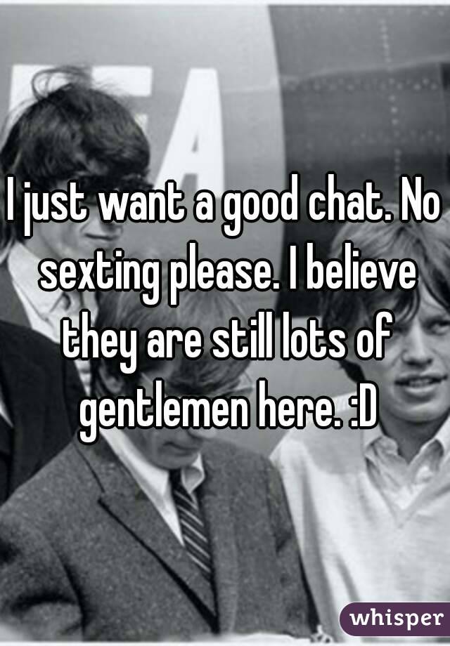 I just want a good chat. No sexting please. I believe they are still lots of gentlemen here. :D