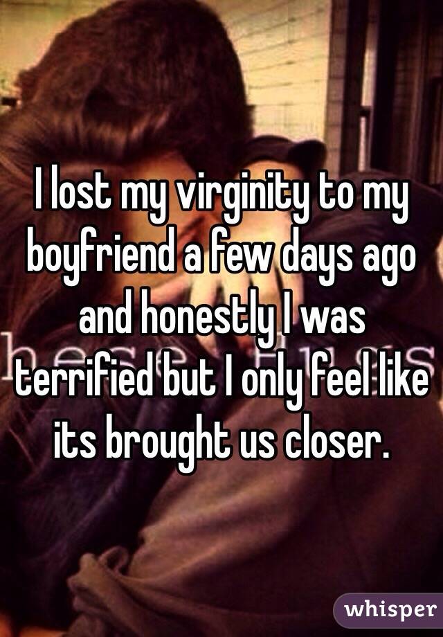 I lost my virginity to my boyfriend a few days ago and honestly I was terrified but I only feel like its brought us closer. 