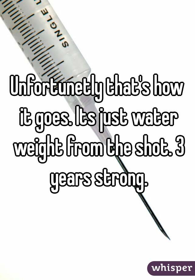 Unfortunetly that's how it goes. Its just water weight from the shot. 3 years strong.