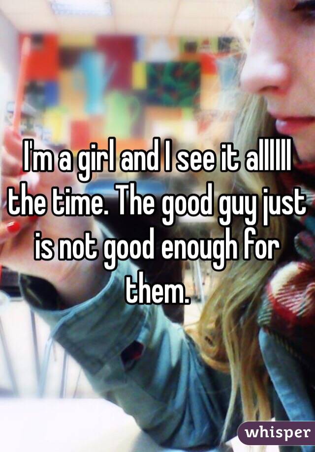 I'm a girl and I see it allllll the time. The good guy just is not good enough for them. 