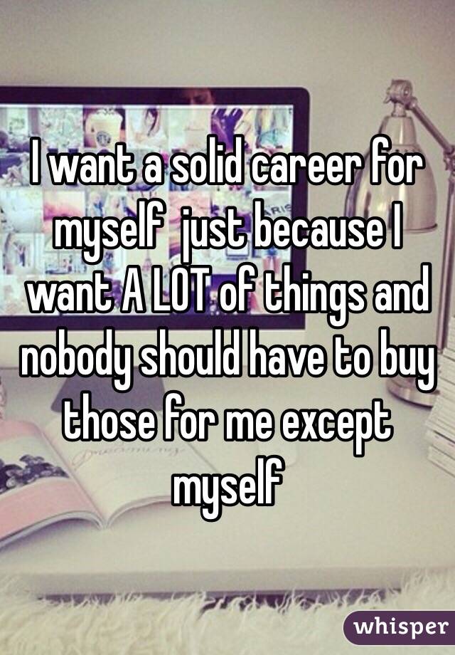 I want a solid career for myself  just because I want A LOT of things and nobody should have to buy those for me except myself 