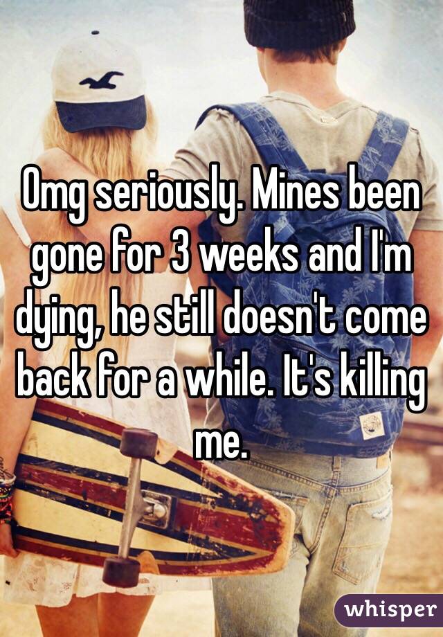 Omg seriously. Mines been gone for 3 weeks and I'm dying, he still doesn't come back for a while. It's killing me.