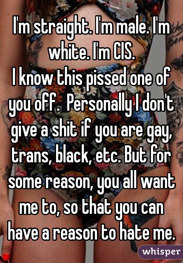 I'm straight. I'm male. I'm white. I'm CIS.
I know this pissed one of you off.  Personally I don't give a shit if you are gay, trans, black, etc. But for some reason, you all want me to, so that you can have a reason to hate me.