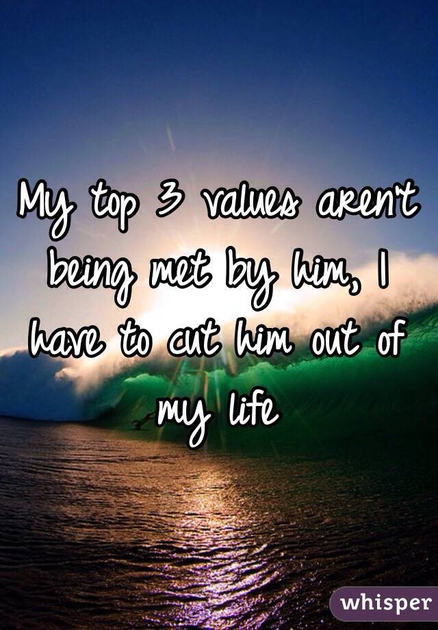 My top 3 values aren't being met by him, I have to cut him out of my life 