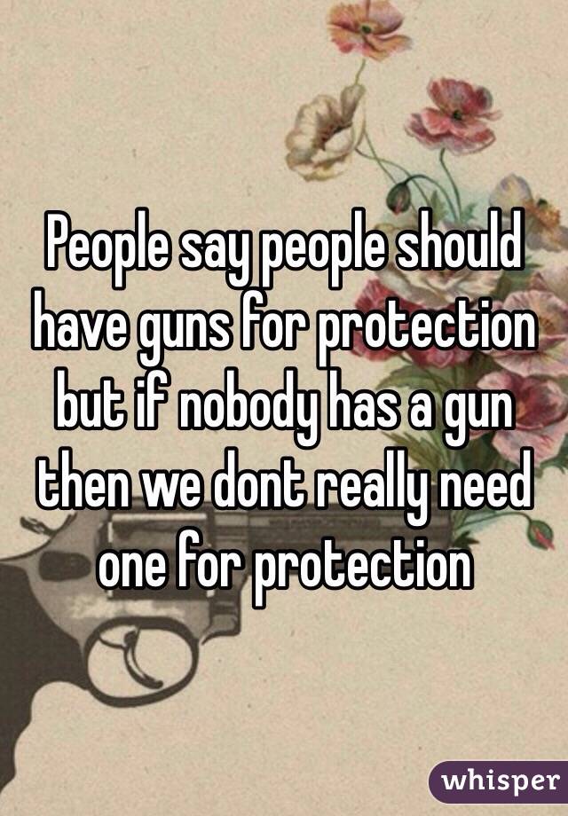 People say people should have guns for protection but if nobody has a gun then we dont really need one for protection