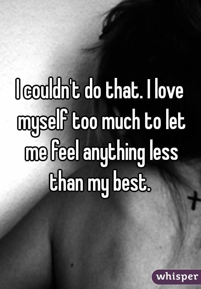 I couldn't do that. I love myself too much to let me feel anything less than my best. 