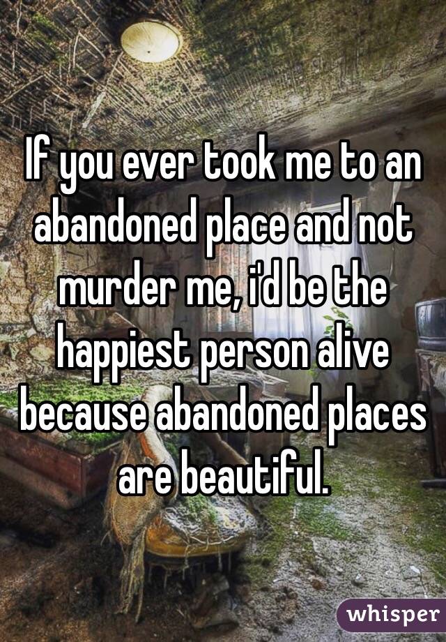 If you ever took me to an abandoned place and not murder me, i'd be the happiest person alive because abandoned places are beautiful.