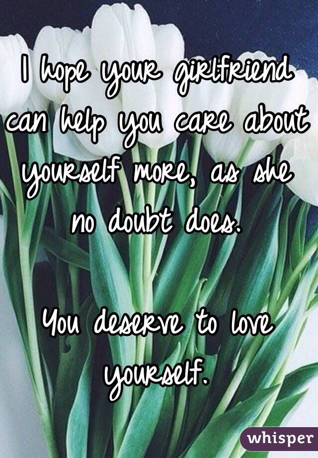 I hope your girlfriend can help you care about yourself more, as she no doubt does.

You deserve to love yourself.