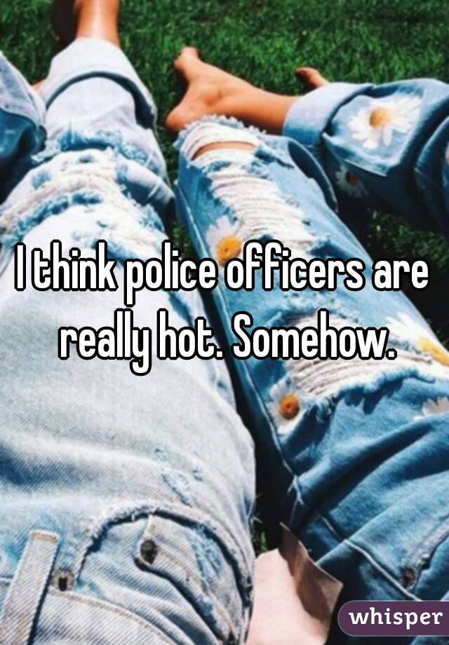 I think police officers are really hot. Somehow.