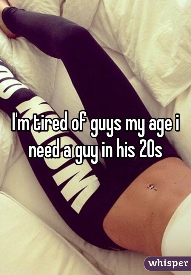 I'm tired of guys my age i need a guy in his 20s 