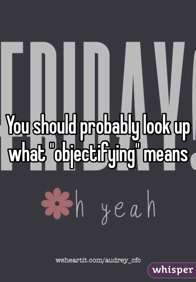 You should probably look up what "objectifying" means 